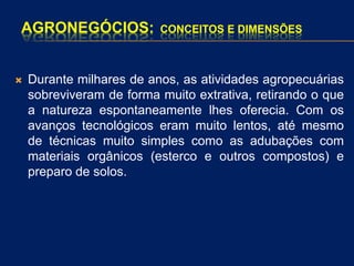 AGRONEGÓCIOS: CONCEITOS E DIMENSÕES
 Durante milhares de anos, as atividades agropecuárias
sobreviveram de forma muito extrativa, retirando o que
a natureza espontaneamente lhes oferecia. Com os
avanços tecnológicos eram muito lentos, até mesmo
de técnicas muito simples como as adubações com
materiais orgânicos (esterco e outros compostos) e
preparo de solos.
 