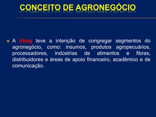 CONCEITO DE AGRONEGÓCIO
 A Abag teve a intenção de congregar segmentos do
agronegócio, como: insumos, produtos agropecuários,
processadores, indústrias de alimentos e fibras,
distribuidores e áreas de apoio financeiro, acadêmico e de
comunicação.
 