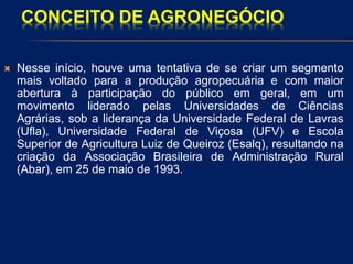 CONCEITO DE AGRONEGÓCIO
 Nesse início, houve uma tentativa de se criar um segmento
mais voltado para a produção agropecuária e com maior
abertura à participação do público em geral, em um
movimento liderado pelas Universidades de Ciências
Agrárias, sob a liderança da Universidade Federal de Lavras
(Ufla), Universidade Federal de Viçosa (UFV) e Escola
Superior de Agricultura Luiz de Queiroz (Esalq), resultando na
criação da Associação Brasileira de Administração Rural
(Abar), em 25 de maio de 1993.
 