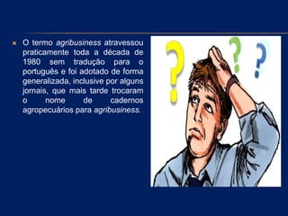  O termo agribusiness atravessou
praticamente toda a década de
1980 sem tradução para o
português e foi adotado de forma
generalizada, inclusive por alguns
jornais, que mais tarde trocaram
o nome de cadernos
agropecuários para agribusiness.
 