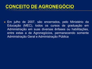 CONCEITO DE AGRONEGÓCIO
 Em julho de 2007, são encerrados, pelo Ministério da
Educação (MEC), todos os cursos de graduação em
Administração em suas diversas ênfases ou habilitações,
entre estas a de Agronegócios, permanecendo somente
Administração Geral e Administração Pública.
 