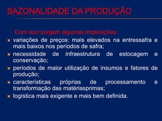 SAZONALIDADE DA PRODUÇÃO
Com isso surgem algumas implicações:
 variações de preços: mais elevados na entressafra e
mais baixos nos períodos de safra;
 necessidade de infraestrutura de estocagem e
conservação;
 períodos de maior utilização de insumos e fatores de
produção;
 características próprias de processamento e
transformação das matériasprimas;
 logística mais exigente e mais bem definida.
 