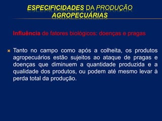 ESPECIFICIDADES DA PRODUÇÃO
AGROPECUÁRIAS
Influência de fatores biológicos: doenças e pragas
 Tanto no campo como após a colheita, os produtos
agropecuários estão sujeitos ao ataque de pragas e
doenças que diminuem a quantidade produzida e a
qualidade dos produtos, ou podem até mesmo levar à
perda total da produção.
 