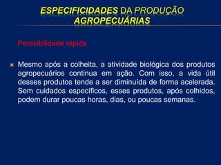 ESPECIFICIDADES DA PRODUÇÃO
AGROPECUÁRIAS
Perecibilidade rápida
 Mesmo após a colheita, a atividade biológica dos produtos
agropecuários continua em ação. Com isso, a vida útil
desses produtos tende a ser diminuída de forma acelerada.
Sem cuidados específicos, esses produtos, após colhidos,
podem durar poucas horas, dias, ou poucas semanas.
 