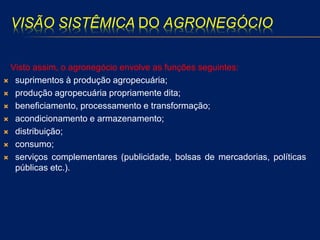 VISÃO SISTÊMICA DO AGRONEGÓCIO
Visto assim, o agronegócio envolve as funções seguintes:
 suprimentos à produção agropecuária;
 produção agropecuária propriamente dita;
 beneficiamento, processamento e transformação;
 acondicionamento e armazenamento;
 distribuição;
 consumo;
 serviços complementares (publicidade, bolsas de mercadorias, políticas
públicas etc.).
 