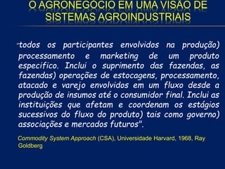 O AGRONEGÓCIO EM UMA VISÃO DE
SISTEMAS AGROINDUSTRIAIS
"todos os participantes envolvidos na produção)
processamento e marketing de um produto
especifico. Inclui o suprimento das fazendas, as
fazendas) operações de estocagens, processamento,
atacado e varejo envolvidos em um fluxo desde a
produção de insumos até o consumidor final. Inclui as
instituições que afetam e coordenam os estágios
sucessivos do fluxo do produto) tais como governo)
associações e mercados futuros".
Commodity System Approach (CSA), Universidade Harvard, 1968, Ray
Goldberg
 