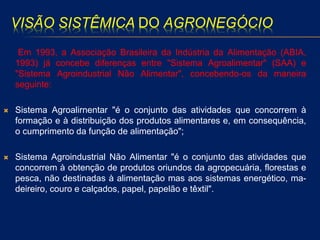 VISÃO SISTÊMICA DO AGRONEGÓCIO
Em 1993, a Associação Brasileira da Indústria da Alimentação (ABIA,
1993) já concebe diferenças entre "Sistema Agroalimentar" (SAA) e
"Sistema Agroindustrial Não Alimentar", concebendo-os da maneira
seguinte:
 Sistema Agroalirnentar "é o conjunto das atividades que concorrem à
formação e à distribuição dos produtos alimentares e, em consequência,
o cumprimento da função de alimentação";
 Sistema Agroindustrial Não Alimentar "é o conjunto das atividades que
concorrem à obtenção de produtos oriundos da agropecuária, florestas e
pesca, não destinadas à alimentação mas aos sistemas energético, ma-
deireiro, couro e calçados, papel, papelão e têxtil".
 