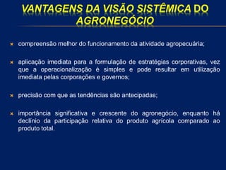 VANTAGENS DA VISÃO SISTÊMICA DO
AGRONEGÓCIO
 compreensão melhor do funcionamento da atividade agropecuária;
 aplicação imediata para a formulação de estratégias corporativas, vez
que a operacionalização é simples e pode resultar em utilização
imediata pelas corporações e governos;
 precisão com que as tendências são antecipadas;
 importância significativa e crescente do agronegócio, enquanto há
declínio da participação relativa do produto agrícola comparado ao
produto total.
 