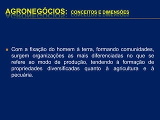 AGRONEGÓCIOS: CONCEITOS E DIMENSÕES
 Com a fixação do homem à terra, formando comunidades,
surgem organizações as mais diferenciadas no que se
refere ao modo de produção, tendendo à formação de
propriedades diversificadas quanto à agricultura e à
pecuária.
 