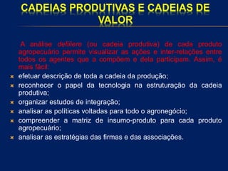 CADEIAS PRODUTIVAS E CADEIAS DE
VALOR
A análise defiliere (ou cadeia produtiva) de cada produto
agropecuário permite visualizar as ações e inter-relações entre
todos os agentes que a compõem e dela participam. Assim, é
mais fácil:
 efetuar descrição de toda a cadeia da produção;
 reconhecer o papel da tecnologia na estruturação da cadeia
produtiva;
 organizar estudos de integração;
 analisar as políticas voltadas para todo o agronegócio;
 compreender a matriz de insumo-produto para cada produto
agropecuário;
 analisar as estratégias das firmas e das associações.
 