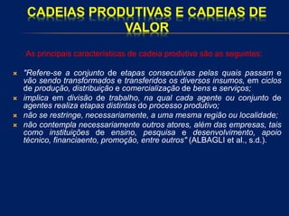 CADEIAS PRODUTIVAS E CADEIAS DE
VALOR
As principais características de cadeia produtiva são as seguintes:
 "Refere-se a conjunto de etapas consecutivas pelas quais passam e
vão sendo transformados e transferidos os diversos insumos, em ciclos
de produção, distribuição e comercialização de bens e serviços;
 implica em divisão de trabalho, na qual cada agente ou conjunto de
agentes realiza etapas distintas do processo produtivo;
 não se restringe, necessariamente, a uma mesma região ou localidade;
 não contempla necessariamente outros atores, além das empresas, tais
como instituições de ensino, pesquisa e desenvolvimento, apoio
técnico, financiaento, promoção, entre outros" (ALBAGLI et al., s.d.).
 