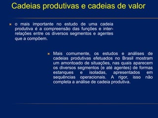  o mais importante no estudo de uma cadeia
produtiva é a compreensão das funções e inter-
relações entre os diversos segmentos e agentes
que a compõem.
 Mais comumente, os estudos e análises de
cadeias produtivas efetuados no Brasil mostram
um amontoado de situações, nas quais aparecem
os diversos segmentos (e até agentes) de formas
estanques e isoladas, apresentados em
sequências operacionais. A rigor, isso não
completa a análise de cadeia produtiva.
Cadeias produtivas e cadeias de valor
 