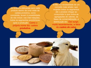 As análises efetuadas para cada
produto dentro de uma visão de
cadeia produtiva, como
concebida, levam à possibilidade
de não incluir, nas inter-relações,
todos os segmentos econômicos,
após a produção. Como o
próprio nome diz: cadeia
produtiva.
Então, há necessidade de um
conceito mais amplo, que
englobe todos os segmentos
até o produto chegar ao
consumidor e que inclua as
agregações de valores, as
fases de comercialização, a
distribuição etc. Daí surgir,
muito recentemente, a ideia
de cadeia de valor,
 
