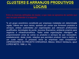 CLUSTERS E ARRANJOS PRODUTIVOS
LOCAIS
Entre as diversas definições de cluster, a que mais se aproxima do sentido que
aqui se quer entender é a seguinte:
"é um grupo econômico constituído por empresas instaladas em determinada
região, líderes em seus ramos, apoiado por outras que fornecem produtos e
serviços, ambas sustentadas por organizações que oferecem profissionais
qualificados, tecnologias de ponta, recursos financeiros, ambiente propício para
negócios e infraestruturafísica. Todas estas organizações interagem, ao
proporcionarem umas às outras os produtos e serviços de que necessitam,
estabelecendo, deste modo, relações que permitem produzir mais e melhor, a
um custo menor. O processo torna as empresas mais competitivas"
(OPERADORES DO PROJETO CHIHUAHUA. México: SIGLO Veinteuno, apud
LOPES NETO, 1998. p. 14).
 