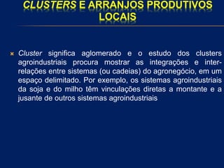 CLUSTERS E ARRANJOS PRODUTIVOS
LOCAIS
 Cluster significa aglomerado e o estudo dos clusters
agroindustriais procura mostrar as integrações e inter-
relações entre sistemas (ou cadeias) do agronegócio, em um
espaço delimitado. Por exemplo, os sistemas agroindustriais
da soja e do milho têm vinculações diretas a montante e a
jusante de outros sistemas agroindustriais
 