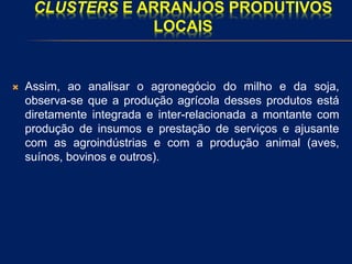 CLUSTERS E ARRANJOS PRODUTIVOS
LOCAIS
 Assim, ao analisar o agronegócio do milho e da soja,
observa-se que a produção agrícola desses produtos está
diretamente integrada e inter-relacionada a montante com
produção de insumos e prestação de serviços e ajusante
com as agroindústrias e com a produção animal (aves,
suínos, bovinos e outros).
 