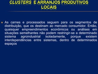 CLUSTERS E ARRANJOS PRODUTIVOS
LOCAIS
 As carnes e processados seguem para os segmentos de
distribuição, que os destinam ao mercado consumidor. Então,
quaisquer empreendimentos econômicos ou análises em
situações semelhantes não podem restringir-se a determinado
sistema agroindustrial isoladamente, porque existem
interdependências entre sistemas, dentro de determinados
espaços
 