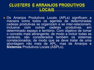 CLUSTERS E ARRANJOS PRODUTIVOS
LOCAIS
 Os Arranjos Produtivos Locais (APLs) significam a
maneira como todos os agentes de determinadas
cadeias produtivas se organizam e se inter-relacionam,
inclusive com outras cadeias produtivas, em
determinado espaço e território. Com objetivo de tomar
o conceito mais abrangente, de modo a incluir todas as
variáveis, são considerados também os sistemas
correlacionados, de modo que se deve tratar de uma
abordagem não mais de APL, mas de Arranjos e
Sistemas Produtivos Locais (ASPLs).
 