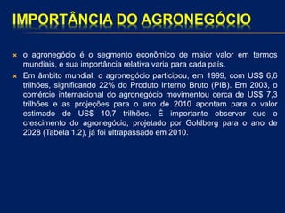 IMPORTÂNCIA DO AGRONEGÓCIO
 o agronegócio é o segmento econômico de maior valor em termos
mundiais, e sua importância relativa varia para cada país.
 Em âmbito mundial, o agronegócio participou, em 1999, com US$ 6,6
trilhões, significando 22% do Produto Interno Bruto (PIB). Em 2003, o
comércio internacional do agronegócio movimentou cerca de US$ 7,3
trilhões e as projeções para o ano de 2010 apontam para o valor
estimado de US$ 10,7 trilhões. É importante observar que o
crescimento do agronegócio, projetado por Goldberg para o ano de
2028 (Tabela 1.2), já foi ultrapassado em 2010.
 