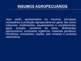 INSUMOS AGROPECUÁRIOS
Aqui serão apresentados os insumos principais,
necessários à produção agropecuária em geral, tais como:
máquinas, implementos, equipamentos e complementos,
água, energia, corretivos de solos, fertilizantes,
agroquímicos, compostos orgânicos, materiais genéticos,
hormônios, inoculantes, rações, sais minerais e produtos
veterinários.
 