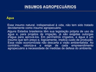INSUMOS AGROPECUÁRIOS
Água
Esse insumo natural, indispensável à vida, não tem sido tratado
devidamente como insumo agropecuário.
Alguns Estados brasileiros têm sua legislação própria de uso da
água e, para projetos de irrigação, já são exigidas outorgas
d'água para aprová-los. Em perímetros irrigados, a água é um
insumo que tem preço e, logicamente, implica custo de produção.
Essa visão economicista não descarta a visão ambientalista. Ao
contrário, valoriza-a e exige de cada empreendimento
agropecuário a necessidade de medidas de defesa do ambiente.
 