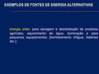 EXEMPLOS DE FONTES DE ENERGIA ALTERNATIVAS
energia solar: para secagem e desidratação de produtos
agrícolas, aquecimento de água, iluminação e para
pequenos equipamentos (bombeamento d'água, baterias
etc.);
 