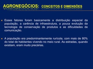 AGRONEGÓCIOS: CONCEITOS E DIMENSÕES
 Esses fatores foram basicamente a distribuição espacial da
população, a carência de infraestrutura, a pouca evolução da
tecnologia de conservação de produtos e as dificuldades de
comunicação.
 A população era predominantemente rurícola, com mais de 80%
do total de habitantes vivendo no meio rural. As estradas, quando
existiam, eram muito precárias.
 