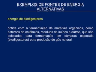 EXEMPLOS DE FONTES DE ENERGIA
ALTERNATIVAS
energia de biodigestores
obtida com a fermentação de materiais orgânicos, como
estercos de estábulos, resíduos de suínos e outros, que são
colocados para fermentação em câmaras especiais
(biodigestores) para produção de gás natural;
 