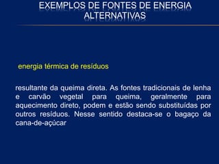 EXEMPLOS DE FONTES DE ENERGIA
ALTERNATIVAS
energia térmica de resíduos
resultante da queima direta. As fontes tradicionais de lenha
e carvão vegetal para queima, geralmente para
aquecimento direto, podem e estão sendo substituídas por
outros resíduos. Nesse sentido destaca-se o bagaço da
cana-de-açúcar
 