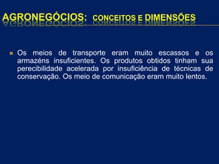 AGRONEGÓCIOS: CONCEITOS E DIMENSÕES
 Os meios de transporte eram muito escassos e os
armazéns insuficientes. Os produtos obtidos tinham sua
perecibilidade acelerada por insuficiência de técnicas de
conservação. Os meio de comunicação eram muito lentos.
 