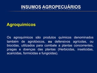 INSUMOS AGROPECUÁRIOS
Agroquímicos
Os agroquímicos são produtos químicos denominados
também de agrotóxicos, ou defensivos agrícolas, ou
biocidas, utilizados para combate a plantas concorrentes,
pragas e doenças das plantas (Herbicidas, inseticidas,
acaricidas, formicidas e fungicidas).
 