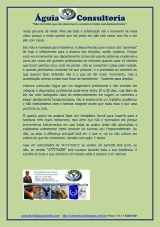 Águia Consultoria 
“Não há hotéis que não deem lucro, existem é hotéis mal Administrados”. 
consultoria@aquiahoteis.com http://ruisventura.blogspot.com.br/ Fone: +55 41 9269 9401 
nesta porcaria de Hotel. Para ele toda a sofisticação até o momento de nada valeu porque o misto quente que ele pediu em pão sem casca veio frio e em pão com casca. 
Isto não é novidade para hoteleiros, é desconhecido para muitos dos “gerentes” de hoje e infelizmente para a maioria das direções, senão vejamos: Porque você vai incrementar seu departamento comercial usando sistemas modernos e caros por vezes até grandes profissionais de mercado quando cada 10 clientes que foram ganhos cinco você vai perder, não se consertam coisas pela metade, e quando precisamos consertar há que priorizar, e a prioridade ao contrário do que querem fazer entender não é o que vai dar maior movimento, mas a sustentação correta a todo esse fluxo de movimento – Sustente para ampliar. 
Primeira conclusão Pague por um diagnóstico profissional e não acredite em milagres o diagnóstico profissional pode levar entre 10 e 30 dias, mas além de lhe dar uma radiografia clara do empreendimento lhe sugere os caminhos a seguir devidamente fundamentados, não é exatamente um trabalho acadêmico e não confundamos com o famoso hospede oculto que nada mais é que uma pontinha do todo. 
O quadro acima eu poderia fazer um verdadeiro Jornal para traze-lo para a hotelaria com cases conhecidos, mas acho que não é necessário até porque promovemos treinamentos em que todas as quatro áreas são abrangidas e explicamos exatamente como conduzir ao sucesso seu Empreendimento. Ou não, ou seja, a diferença principal está em o que vc vai ou não colocar em prática do que lhe ensinamos. Decisão sem ação. É NADA. 
Seja um colecionador de “ATTITUDES” se vender um pernoite terá lucro, ou não, se vender “ATTITUDES” terá sucesso durante toda a sua existência. A escolha de tudo o que acontece em nossas vidas é sempre e só: NOSSA. 
