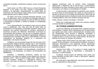 2
# Share ... Compartilhando Conhecimento #A.08 # Share ... Compartilhando Conhecimento #A.08
concepção de trabalho, modificando a estrutura social e comercial da
época.
Assim sendo, de 1780 a 1860 viveu-se a primeira Revolução
Industrial, ou do carvão e do ferro. Levando a mecanização da
indústria e da agricultura, desenvolvimento do sistema fabril, de
transportes e de comunicações. Neste período ocorre a migração das
áreas agrícolas para as regiões urbanas.
De 1860 a 1914 ocorre a segunda Revolução Industrial, ou do
aço e da eletricidade. Assim, do sistema de produção artesanal o
homem passa ao regime de produção em série nas fábricas, levando
a mecanização do trabalho, a divisão do trabalho e a simplificação
das tarefas.
Com o desenvolvimento do capitalismo surge uma nova classe
social o proletariado. Tem início uma luta de classe entre os
proprietários e os empregados. A Revolução Industrial, apesar de ter
provocado uma grande modificação na estrutura empresarial e
econômica da época, não influenciou diretamente os princípios de
administração das empresas, uma vez que os dirigentes cuidavam
de modo empírico, tendo como modelos as organizações militares ou
eclesiásticas bem sucedidas. Mas, para a administração a principal
consequência da Revolução Industrial foi o nascimento da
organização e da empresa moderna.
A Influência dos economistas liberais No final do século XVIII,
os economistas clássicos liberais propõem que a vida econômica
deve afastar-se da influência estatal, sendo defensores, portanto da
livre concorrência. A influência desses economistas se dá através do:
Princípio da divisão do trabalho e da especialização, importância do
planejamento e da organização, do controle e da remuneração dos
trabalhadores.
Entretanto, o liberalismo econômico, através da livre
concorrência criou áreas de conflitos sociais intensos de modo que
Karl Marx (1818 – 1883) e Friedrich Engels (1820- 1885) criaram o
chamado socialismo científico e o materialismo histórico, onde
afirmavam que todos os fenômenos históricos são o produto das
relações econômicas entre os homens. Estas concepções
influenciaram e influenciam até os dias de hoje o comportamento
administrativo nos níveis individual e social, assim como os métodos
e processos, com ênfase na racionalização do trabalho.
A partir de então a Administração foi ganhando corpo, através
da Teoria Geral da Administração que estuda as várias teorias ou
escolas de acordo com as correntes de pensamento. Assim hoje em
dia a administração pode ser estudada do ponto de vista da interação
e interdependência entre cinco variáveis principais que são:
Tarefa, estrutura, pessoas, tecnologia, e ambiente.
Sendo que a adequação entre essas cinco variáveis constitui
o principal desafio da administração.
AS TEORIAS ADMINISTRATIVAS
A partir das influências já discutidas foram surgindo às teorias
administrativas. A palavra Teoria originalmente vem do grego theoria
que significa uma visão. Assim o desenvolvimento de teorias pode
ser compreendido como racional e intelectual, conduzindo à
descoberta da verdade. Uma teoria é um guia de ação, um guia para
a coleta de fatos e a busca de novos conhecimentos, ela pode ser
definida como sendo um conjunto de conceitos.
Segundo Horta (1979) citando Lahr (sem data), a teoria é um
conjunto de leis particulares, de proposições hipotéticas, conceitos e
definições, relacionados a uma explicação comum, logicamente
ordenados, que visam explicar eventos, e são criados com algum
propósito ou objetivo.
Segundo Paim (1986, p. 37) a teoria é “o núcleo central da
ciência, sobre cujas bases se desenvolvem a observação, a
descrição e a experimentação”.
Concluindo Teorias podem ser definidas como sendo uma
forma sistemática de olhar para o mundo e descrevê-lo, explicá-lo
prevê-lo ou controlá-lo.
De modo geral o desenvolvimento das teorias administrativas
pode ser subdividido em três períodos:
 