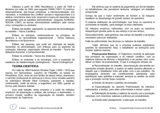 3
# Share ... Compartilhando Conhecimento #A.08 # Share ... Compartilhando Conhecimento #A.08
Clássico a partir de 1895; Neoclássico a partir de 1925 e
Moderno por volta de 1940, pois segundo PARK (1997) “O contínuo
desenvolvimento das forças produtivas, a internacionalização dos
mercados, a mobilidade dos conflitos sociais e organizacionais e a
relativa consciência disso tudo propiciam a busca de respostas mais
abrangentes para as questões administrativas”. Segundo ALMEIDA;
ROCHA (1997), as teorias administrativas enfatizam pelo menos
cinco concepções ou variáveis:
Ênfase nas tarefas, valorizando os aspectos de racionalização
do trabalho - Teoria Científica;
Ênfase na estrutura, evidenciando-se os princípios da
gerência e da racionalidade organizacional - Teoria Clássica,
Neoclássica e da Burocracia;
Ênfase nas pessoas, que pode ser chamada da reação
humanista na administração, com enfoque para os aspectos de
motivação, liderança, organização informal do trabalho - Teoria das
Relações Humanas e Comportamental;
Ênfase no ambiente - Teoria dos Sistemas;
Ênfase no ambiente e na tecnologia, com a aceitação da
existência de indeterminação (contingência) - Teoria Contingencial;
TEORIA CIENTÍFICA
Por volta de 1884 Frederick Winslow Taylor (1856 – 1915) que
nasceu em Germantown, subúrbio da Filadélfia, no estado da
Pensilvânia, EUA, vindo de uma família de classe média, abandonou
o caminho profissional da advocacia e iniciou como simples operário
na siderúrgica Midvale Steel Company, passando a capataz,
contramestre, chefe de oficina, a engenheiro em 1885, quando se
formou pelo Stevens Institute.
Com este trabalho nesta empresa e a partir de métodos
empíricos de observação e análise, ele começou a desenvolver, o
primeiro modelo científico de organização do trabalho, também
denominado de Taylorismo.
Ele verificou que no sistema de pagamento por dia de trabalho
os trabalhadores não percebiam nenhuma vantagem em trabalhar
arduamente:
Crença de que o maior rendimento do homem e da máquina
resultaria no desemprego de grande número de operários;
O sistema defeituoso de administração, que força os operários à
ociosidade no trabalho, para proteger os seus interesses;
Os métodos empíricos ineficientes, com os quais os operários
desperdiçam grande parte do seu esforço e do seu tempo;
Desconhecimento, pela gerência, das rotinas de trabalho e do tempo
necessário para sua realização;
Falta de uniformidade das técnicas ou métodos de trabalho.
Taylor afirmava que se a empresa pudesse estabelecer
padrões de desempenho fixos, o trabalhador se esforçaria para
receber salários maiores.
Pressupostos Básicos - O Taylorismo consiste na aplicação
dos princípios de organização e do método científico, com os
objetivos básicos de eliminar o desperdício e as perdas, bem como
elevar os níveis de produtividade. O que é conseguido através da:
 Racionalização do trabalho, decomposição das tarefas em
operações simples (levando a quebra do saber operário alterando a
relação que o trabalhador tinha até então com o seu trabalho). Os
empregados deveriam ser cientificamente adestrados para
aperfeiçoar suas aptidões e executar serviços ou tarefas de modo
que a produção normal fosse cumprida
 Estudo de tempos e padrões de produção;
 Especialização do operário Padronização de métodos,
instrumentos e tarefas, para obter uniformidade e reduzir custos;
 Delimitação de tarefas e salários de acordo com a produção
individual, com incentivos salariais e prêmios por produtividade;
 Divisão entre planejamento e execução do trabalho;
 