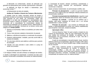 4
# Share ... Compartilhando Conhecimento #A.08 # Share ... Compartilhando Conhecimento #A.08
 Monopólio do conhecimento, através da atribuição aos
gerentes de superpoderes para controlar rigorosamente a execução;
 Utilização da régua de cálculo e instrumentos para
economizar tempo;***
 Delineamento da rotina de trabalho.
Análise do Trabalho e Estudo dos Tempos e Movimentos
O trabalho pode ser melhor executado através da divisão e
subdivisão de todos os movimentos necessários para a execução de
cada operação de uma tarefa. Os movimentos inúteis são
descartados e os úteis são simplificados e racionalizados para
economizar tempo e esforço do operário. Após este estudo, cada
movimento útil e racionalizado foi cronometrado através da
observação da realização por um operário comum, determinando-se
o tempo médio de execução. Somavam-se os tempos mortos para
chegar-se ao tempo padrão.
1. Eliminou os movimentos inúteis e os substituiu por outros mais
eficazes;
2. Tornou mais racional a seleção e treinamento do pessoal;
3. Melhorou a eficiência do operário e o rendimento da produção;
4. Distribuiu uniformemente o trabalho, para não ocorrer falta ou
excesso de trabalho;
5. Ter uma base uniforme para salários e prêmios para aumento
de produção;
6. Calcular com mais precisão o custo unitário e o preço de
venda dos produtos.
As principais aspectos do Taylorismo são:
1. Em relação à ênfase: ela está centrada na realização das tarefas;
2. Quanto à abordagem da organização: a empresa era vista como
estrutura formal sendo conceituada como sendo um sistema fechado;
3. Concepção de homem: Homem econômico, considerando o
homem como sendo motivável por recompensas salariais,
econômicas e materiais;
Quatro princípios fundamentais da administração científica são:
Princípio do planejamento – a partir do qual todo trabalho
deveria ter como critérios para sua realização métodos baseados em
procedimentos científicos;
Princípio da preparação dos trabalhadores- segundo o qual
os trabalhadores devem ser treinados para produzir mais e melhor;
Princípio do controle – consiste em se certificar que o
trabalho está sendo realizados de acordo com o as normas
estabelecidas e o plano previsto
Princípio da execução – que consiste na distribuição das
tarefas e responsabilidades de acordo com critérios estabelecidos
para disciplinar a execução, divisão do trabalho.
Apreciação crítica
Como já dissemos Taylor foi quem propôs a criação de uma
“Ciência da Administração” antes de suas observações não havia
uma análise dos processos de trabalho, os gerentes não se
preocupavam com os processos, discutia-se “o que”, mas não o
“como” (Nóbrega, 1998).
A partir da racionalização e da padronização, houve incentivo
salarial e prêmios por produtividade. Segundo Kurcgant (1991) talvez
o aspecto mais crítico na Teoria Científica seja o caráter mecanicista
de sua proposta.
Além disso, podemos apontar a superespecialização do
operário, a visão microscópica do homem, a ausência de
comprovação científica – uma vez que pouca pesquisa e
experimentação científica foram feitas para comprovar as teses -, a
abordagem prescritiva, normativa, incompleta da organização e a
compreensão da empresa como um sistema fechado.
 