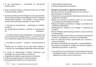 5
# Share ... Compartilhando Conhecimento #A.08 # Share ... Compartilhando Conhecimento #A.08
1. O que desencadeou a necessidade do pensamento
administrativo?
2. Qual a variável de ênfase, o enfoque principal, que se estuda
na Administração científica?
3. A primeira tentativa de formalização de uma teoria administr
ativa foi feita porTaylor coma publicação de “OsPrincípiosda
Administração Científica”. Com Relação a esses princípios,
assinale V para afirmativa verdadeira e F para a Falsa.
( ) Princípio de planejamento – substituição de métodos
científicos
por procedimentos empíricos, conforme o raciocínio de ca
da trabalhador.
( ) Princípio de preparo dos trabalhadores - Os operários não
precisam demonstrar aptidões porque é possível treiná-los,
mas o material detrabalho deve ser previamente preparado.
( ) Princípio de controle – controlar o desenvolvimento d
o
trabalho para se certificar de que está sendo realizado d
e acordo com a metodologia estabelecida e dentro da meta.
4. A escola da administração científica desenvolve uma
abordagem ‘de cima para baixo’ ao enfatizar a
a. Integração dos objetivos organizacionais e individuais.
b. Análise intraorganizacional e a análise ambiental.
c. Racionalização do trabalho no nível operacional.
d. Racionalidade organizacional.
e. Mudança organizacional planejada.
Principais características e objetivos do Taylorismo:
Divisão das tarefas de trabalho dentro de uma empresa;
Especialização do trabalhador;
Treinamento epreparação dostrabalhadoresde acordocomas
aptidões apresentadas;
Análise dos processos produtivos dentro de uma empresa
como objetivo de otimização do trabalho;
Adoção de métodos para diminuir a fadiga e os problemas de
saúde dos trabalhadores;
Implantação de melhorias nas condições e ambientes de
trabalho;
Uso de métodos padronizados para reduzir custos e aumentar
a produtividade;
Criação de sistemas de incentivos e recompensas salariais para
motivar os trabalhadores e aumentar a produtividade;
Uso de supervisão humana especializada para controlar o
processo produtivo;
Disciplina na distribuição de atribuições e responsabilidades;
Uso apenas de métodos de trabalho que já foram testados e
planejados para eliminar o improviso.
5. De acordo com as características da Escola Administrativa da
Abordagem Científica, conceitue pontos positivos e pontos
negativos para cada uma das caraterísticas.
 