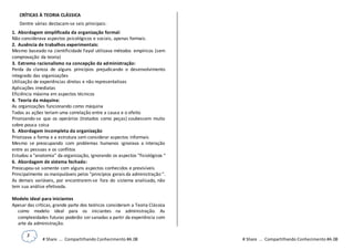 3
# Share ... Compartilhando Conhecimento #A.08 # Share ... Compartilhando Conhecimento #A.08
CRÍTICAS À TEORIA CLÁSSICA
Dentre várias destacam-se seis principais:
1. Abordagem simplificada da organização formal:
Não considerava aspectos psicológicos e sociais, apenas formais.
2. Ausência de trabalhos experimentais:
Mesmo baseado na cientificidade Fayol utilizava métodos empíricos (sem
comprovação da teoria)
3. Extremo racionalismo na concepção da administração:
Perda da clareza de alguns princípios prejudicando o desenvolvimento
integrado das organizações
Utilização de experiências diretas e não representativas
Aplicações imediatas
Eficiência máxima em aspectos técnicos
4. Teoria da máquina:
As organizações funcionando como máquina
Todas as ações teriam uma correlação entre a causa e o efeito
Priorizando-se que os operários (tratados como peças) soubessem muito
sobre pouca coisa
5. Abordagem incompleta da organização
Priorizava a forma e a estrutura sem considerar aspectos informais
Mesmo se preocupando com problemas humanos ignorava a interação
entre as pessoas e os conflitos
Estudou a "anatomia" da organização, ignorando os aspectos "fisiológicos “
6. Abordagem de sistema fechado:
Preocupou-se somente com alguns aspectos conhecidos e previsíveis
Principalmente os manipuláveis pelos "princípios gerais da administração “.
As demais variáveis, por encontrarem-se fora do sistema analisado, não
tem sua análise efetivada.
Modelo ideal para iniciantes
Apesar das críticas, grande parte dos teóricos consideram a Teoria Clássica
como modelo ideal para os iniciantes na administração. As
complexidades futuras poderão ser sanadas a partir da experiência com
arte da administração.
 