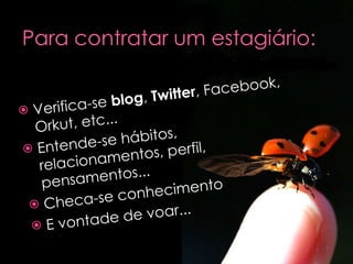 Verifica-se  blog ,  Twitter , Facebook, Orkut, etc... Entende-se hábitos, relacionamentos, perfil, pensamentos... Checa-se conhecimento E vontade de voar... 