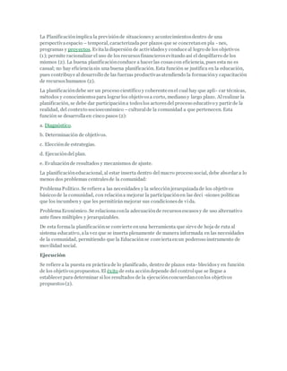 La Planificaciónimplica la previsiónde situacionesy acontecimientosdentro de una
perspectivaespacio – temporal, caracterizadapor plazos que se concretanen pla - nes,
programas y proyectos. Evitaladispersión de actividadesy conduce al logro de los objetivos
(1); permite racionalizar el uso de los recursosfinancierosevitando así el despilfarro de los
mismos (2). La buena planificaciónconduce a hacer las cosascon eficiencia, pues esta no es
casual; no hay eficienciasin una buena planificación. Esta función se justifica en la educación,
pues contribuye al desarrollo de las fuerzas productivasatendiendo la formacióny capacitación
de recursos humanos (2).
La planificacióndebe ser un proceso científico y coherente enel cual hay que apli- car técnicas,
métodos y conocimientospara lograr los objetivosa corto, mediano y largo plazo. Alrealizar la
planificación, se debe dar participacióna todoslos actoresdel proceso educativo y partir de la
realidad, del contexto socioeconómico –culturalde la comunidad a que pertenecen. Esta
función se desarrollaen cinco pasos (2):
a. Diagnóstico.
b. Determinación de objetivos.
c. Elecciónde estrategias.
d. Ejecucióndel plan.
e. Evaluaciónde resultados y mecanismos de ajuste.
La planificacióneducacional, al estar inserta dentro del macro proceso social, debe abordar a lo
menos dos problemas centralesde la comunidad:
ProblemaPolítico. Se refiere a las necesidades y la selecciónjerarquizadade los objetivos
básicosde la comunidad, con relacióna mejorar la participaciónen las deci -siones políticas
que los incumben y que les permitirán mejorar sus condicionesde vida.
ProblemaEconómico. Se relacionaconla adecuaciónde recursosescasosy de uso alternativo
ante fines múltiples y jerarquizables.
De esta formala planificaciónse convierte enuna herramienta que sirve de hoja de ruta al
sistema educativo, ala vez que se inserta plenamente de manera informada en las necesidades
de la comunidad, permitiendo que la Educaciónse conviertaenun poderoso instrumento de
movilidad social.
Ejecución
Se refiere a la puesta en prácticade lo planificado, dentro de plazos esta- blecidosy en función
de los objetivospropuestos. El éxito de esta accióndepende del controlque se llegue a
establecer para determinar si los resultados de la ejecuciónconcuerdanconlos objetivos
propuestos(2).
 