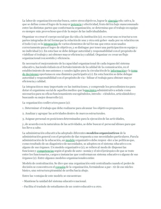 La labor de organizaciónescolar busca, entre otrosobjetivos, lograr la sinergia edu cativa, la
que se define como el logro de la mayor potencia y efectividad, fruto deltra bajo mancomunado
entre las distintas partes que conformanla organización; se determina que el trabajo en equipo
es siempre más provechoso que elde la mejor de las individualidades.
Organizar es crear el cuerpo socialque da vida a la institución (2); es crear una es tructuracon
partes integradas de tal formaque la relaciónde una y otra está gober -nada por su relacióncon
el todo (19); es la integración de varioselementos de tal for ma que estos sean usados
correctamente parael logro de objetivos, y se distingue por tener una participaciónen equipo y
no individual (1). En esta fase se debe delegar autoridad y responsabilidad conel propósito de
viabilizar el trabajo y así obtener mayor eficiencia y calidad. Organizar es crear un flujo
organizacional consentido y eficiencia.
Es necesario el mejoramiento de la capacidad organizacional de cada órgano del sistema
educativo, haciendo énfasis en el fortalecimiento de la calidad de la comunicación, en el
establecimiento de mecanismos y canales ágiles para la circulaciónde la informacióny la toma
de decisiones oportunasen una dinámica participativa(1). En esta función se debe delegar
autoridad y responsabilidad con el propósito de via - bilizar el trabajo para obtener mayor
eficienciay calidad.
La integraciónes muy importante en las instituciones, y comprende los procedimien tospara
dotar el organismo socialde aquellosmedios que lamecánicaadministrativa señala como
necesariospara su eficazfuncionamiento escogiéndolos, introdu - ciéndolos, articulándolosy
buscando su mejor desarrollo (2).
La organización conllevatrespasos (2):
1. Determinar el trabajo que debe realizarse para alcanzar los objetivospropuestos.
2. Analizar y agrupar las actividadesdentro de marcosestructurales.
3. Asignar personal en posicionesdeterminadas para la ejecuciónde las actividades,
y, de acuerdo con la naturaleza de las actividades, se debe buscar el personalidóneo para que
los lleve a cabo.
La administración educativaha adoptado diferentes modelos organizativos de la
administración general con el propósito de dar respuesta a sus necesidades particulares. Parala
administración de la educación, un modelo organizativo debe respon -der a las políticasque,
como resultado de un diagnóstico de necesidades, se adopten en el sistema educativo o en
alguno de sus órganos. Un modelo organizativo (2), se refiere al modo de disponer las
funcionesy competencias según el grado de auto- nomía y el niveljerárquico de que se trate
entre los funcionarios, cargoso instancias que conformanun sistema educativo o alguno de sus
órganos (2). Entre algunos modelos organizacionalesestán:
Modelo de centralización. Se dice que una organización está centralizada cuando el poder de
decisión se concentraen el corazónde la organización, formándose a par - tir de ese núcleo
básico, una estructurapiramidal de arriba hacia abajo.
Entre las ventajasde este modelo se encuentran:
- Mantiene la unidad del sistema educativo nacional.
- Facilita el traslado de estudiantes de un centro educativo a otro.
 