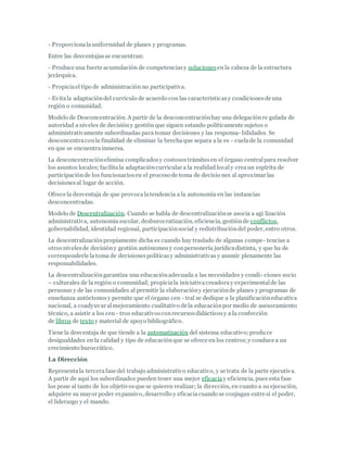 - Proporcionalauniformidad de planes y programas.
Entre las desventajasse encuentran:
- Produce una fuerte acumulación de competenciasy soluciones en la cabeza de la estructura
jerárquica.
- Propiciael tipo de administración no participativa.
- Evitala adaptacióndel currículo de acuerdo con las característicasy condicionesde una
región o comunidad.
Modelo de Desconcentración. A partir de la desconcentraciónhay una delegaciónre gulada de
autoridad a niveles de decisióny gestión que siguen estando políticamente sujetos o
administrativamente subordinadas para tomar decisiones y las responsa- bilidades. Se
desconcentraconla finalidad de eliminar la brechaque separa a la es - cuelade la comunidad
en que se encuentrainmersa.
La desconcentraciónelimina complicadosy costosostrámitesen el órgano centralpara resolver
los asuntos locales; facilitala adaptacióncurricular a la realidad localy creaun espíritu de
participaciónde los funcionariosen el proceso de toma de decisio nes al aproximar las
decisionesal lugar de acción.
Ofrece la desventaja de que provocalatendencia a la autonomía en las instancias
desconcentradas.
Modelo de Descentralización. Cuando se habla de descentralizaciónse asocia a agi lización
administrativa, autonomía escolar, desburocratización, eficiencia, gestiónde conflictos,
gobernabilidad, identidad regional, participaciónsocial y redistribucióndel poder, entro otros.
La descentralizaciónpropiamente dicha es cuando hay traslado de algunas compe- tencias a
otrosnivelesde decisióny gestión autónomosy conpersonería jurídicadistinta, y que ha de
corresponderle latoma de decisionespolíticasy administrativas y asumir plenamente las
responsabilidades.
La descentralizacióngarantiza una educaciónadecuada a las necesidades y condi- ciones socio
– culturales de la región o comunidad; propiciala iniciativacreadoray experimentalde las
personas y de las comunidades al permitir la elaboracióny ejecuciónde planes y programas de
enseñanza autóctonosy permite que el órgano cen - tral se dedique a la planificacióneducativa
nacional, a coadyuvar almejoramiento cualitativo de la educaciónpor medio de asesoramiento
técnico, a asistir a los cen- tros educativosconrecursosdidácticosy a la confección
de libros de texto y material de apoyo bibliográfico.
Tiene la desventaja de que tiende a la automatización del sistema educativo;produce
desigualdades en la calidad y tipo de educaciónque se ofrece en los centros;y conduce a un
crecimiento burocrático.
La Dirección
Representala tercerafase del trabajo administrativo educativo, y se trata de la parte ejecutiva.
A partir de aquí los subordinados pueden tener una mejor eficaciay eficiencia, pues esta fase
los pone al tanto de los objetivosque se quieren realizar; la dirección, en cuanto a su ejecución,
adquiere su mayor poder expansivo, desarrollo y eficaciacuando se conjugan entre sí el poder,
el liderazgo y el mando.
 