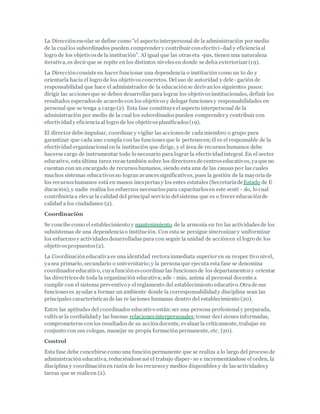 La Direcciónescolar se define como "el aspecto interpersonal de la administración por medio
de la cuallos subordinados pueden comprender y contribuir conefectivi-dad y eficienciaal
logro de los objetivosde la institución". Al igual que las otraseta -pas, tienen una naturaleza
iterativa, es decir que se repite en los distintos nivelesen donde se deba exteriorizar (19).
La Direcciónconsiste en hacer funcionar una dependencia o institución como un to do y
orientarla hacia el logro de los objetivosconcretos. Deluso de autoridad y dele- gación de
responsabilidad que hace el administrador de la educaciónse derivanlos siguientes pasos:
dirigir las accionesque se deben desarrollar para lograr los objetivosinstitucionales, definir los
resultados esperadosde acuerdo con los objetivosy delegar funcionesy responsabilidades en
personal que se tenga a cargo (2). Esta fase constituye elaspecto interpersonal de la
administración por medio de la cual los subordinadospueden comprender y contribuir con
efectividady eficienciaal logro de los objetivosplanificados(19).
El director debe impulsar, coordinar y vigilar las accionesde cadamiembro o grupo para
garantizar que cada uno cumpla con las funcionesque le pertenecen;él es el responsable de la
efectividadorganizacionalen la institución que dirige, y el área de recursoshumanos debe
hacerse cargo de instrumentar todo lo necesario para lograr la efectividadintegral. En el sector
educativo, estaúltima tarea recae también sobre los directoresde centroseducativos, yaque no
cuentan con un encargado de recursoshumanos, siendo esta una de las causas por las cuales
muchos sistemas educativosno logran avancessignificativos, pues la gestión de la mayoríade
los recursoshumanos está en manos inexpertasy los entes estatales (SecretaríadeEstado de E
ducación), y nadie realiza los esfuerzos necesariospara capacitarlosen este sentí - do, lo cual
contribuiríaa elevar la calidad del principal servicio delsistema que es o frecer educaciónde
calidad a los ciudadanos (2).
Coordinación
Se concibe como el establecimiento y mantenimiento de la armonía en tre las actividadesde los
subsistemas de una dependenciao institución. Con esta se persigue sincronizar y uniformizar
los esfuerzosy actividadesdesarrolladas para con seguir la unidad de acciónen el logro de los
objetivospropuestos(2).
La Coordinacióneducativaes una identidad rectorainmediata superior en su respec tivo nivel,
yasea primario, secundario o universitario;y la personaque ejecuta esta fase se denomina
coordinador educativo, cuyafunciónescoordinar las funcionesde los departamentosy orientar
las directricesde toda la organización educativa;ade - más, anima al personal docente a
cumplir con el sistema preventivo y elreglamento del establecimiento educativo.Otrade sus
funcioneses ayudar a formar un ambiente donde la corresponsabilidady disciplina sean las
principales característicasde las re laciones humanas dentro del establecimiento (20).
Entre las aptitudes del coordinador educativo están:ser una persona profesionaly preparada,
cultivar la cordialidady las buenas relacionesinterpersonales;tomar deci siones informadas,
comprometerse conlos resultadosde su accióndocente, evaluar la críticamente, trabajar en
conjunto con sus colegas, manejar su propia formaciónpermanente, etc. (20).
Control
Esta fase debe concebirse como una función permanente que se realiza a lo largo del proceso de
administración educativa, reduciéndose así el trabajo disper- so e incrementándose el orden, la
disciplina y coordinaciónen razón de los recursosy medios disponibles y de las actividadesy
tareas que se realicen (2).
 