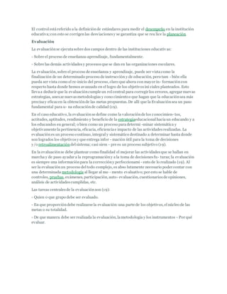 El controlestáreferido a la definiciónde estándares para medir el desempeño en la institución
educativa;con esto se corrigenlas desviacionesy se garantiza que se rea lice la planeación.
Evaluación
La evaluaciónse ejecutasobre dos campos dentro de las instituciones educativas:
- Sobre el proceso de enseñanza-aprendizaje, fundamentalmente.
- Sobre las demás actividadesy procesosque se dan en las organizaciones escolares.
La evaluación, sobre el proceso de enseñanza y aprendizaje, puede ser vistacomo la
finalización de un determinado proceso de instrucción y de educación, pero tam - bién ella
pueda ser vista como el re-inicio del proceso, claro que ahora con mayor in- formacióncon
respecto hasta donde hemos avanzado en el logro de los objetivosini ciales planteados. Esto
llevaa deducir que la evaluacióncumple un rolcentral para corregir los errores, agregar nuevas
estrategias, anexar nuevasmetodologías y cono cimientos que hagan que la educaciónsea más
precisay eficazen la obtenciónde las metas propuestas. De allí que la Evaluaciónsea un paso
fundamental para u- na educaciónde calidad (19).
En el caso educativo, la evaluaciónse define como la valoraciónde los conocimien- tos,
actitudes, aptitudes, rendimiento y beneficio de la estrategiaeducacionalhaciaun educando y a
los educandos en general; o bien como un proceso paradetermi -minar sistemática y
objetivamente la pertinencia, eficacia, eficienciae impacto de las actividadesrealizadas. La
evaluaciónes un proceso continuo, integral y sistemático destinado a determinar hasta donde
son logrados los objetivosy que entrega infor - mación útil para la toma de decisiones
y/o retroalimentacióndelsistema; casi siem - pre es un proceso subjetivo (19).
En la evaluaciónse debe plantear como finalidad el mejorar las actividadesque se hallan en
marcha y de paso ayudar a la reprogramacióny a la toma de decisionesfu- turas; la evaluación
es siempre una informaciónpara la correccióny perfeccionami - ento de lo realizado (19). Al
ser la evaluaciónun proceso deltodo complejo, es abso lutamente necesario poder contar con
una determinada metodología al llegar al mo - mento evaluativo;por esto se hable de
controles, pruebas, exámenes, participación, auto- evaluación, cuestionariosde opiniones,
análisis de actividadescumplidas, etc.
Las tareas centralesde la evaluaciónson (19):
- Quien o que grupo debe ser evaluado.
- En que proporcióndebe realizarse la evaluación:una parte de los objetivos, elnúcleo de las
metas o su totalidad.
- De que manera debe ser realizada la evaluación, lametodología y los instrumentos - Por qué
evaluar.
 