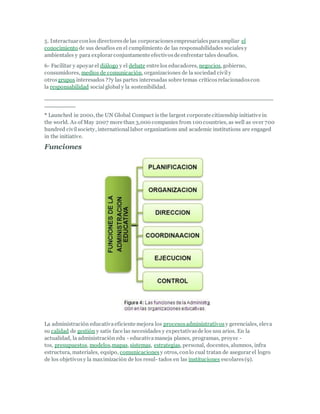 5. Interactuar conlos directoresde las corporacionesempresarialesparaampliar el
conocimiento de sus desafíos en el cumplimiento de las responsabilidades socialesy
ambientales y para explorar conjuntamente efectivosde enfrentar tales desafíos.
6- Facilitar y apoyar el diálogo y el debate entre los educadores, negocios, gobierno,
consumidores, medios de comunicación, organizaciones de la sociedad civily
otrosgrupos interesados ??y las partes interesadas sobre temas críticosrelacionadoscon
la responsabilidad socialglobal y la sostenibilidad.
___________________________________________________________
________
* Launched in 2000, the UN Global Compact is the largest corporate citizenship initiative in
the world. As of May 2007 more than 3,000 companies from 100 countries, as well as over 700
hundred civilsociety, internationallabor organizations and academic institutions are engaged
in the initiative.
Funciones
La administración educativaeficiente mejora los procesosadministrativos y gerenciales, eleva
su calidad de gestión y satis face las necesidades y expectativasde los usu arios. En la
actualidad, la administración edu - educativamaneja planes, programas, proyec -
tos, presupuestos, modelos,mapas, sistemas, estrategias, personal, docentes, alumnos, infra
estructura, materiales, equipo, comunicaciones y otros, conlo cual tratan de asegurar el logro
de los objetivosy la maximización de los resul- tados en las instituciones escolares(9).
 