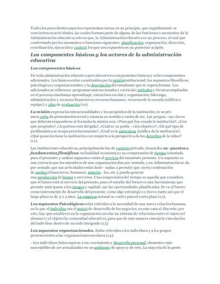Todoslosprecedentesaspectosrepresentan tareas en su principio, que seguidamente se
conviertenenactividades, las cuales forman parte de alguna de las funcioneso momentos de la
Administración educativa;esto es que, la Administracióneducativaes un proceso, elcual que
conformado por los momentos o funcionessiguientes: planificación, organización, dirección,
coordinación, ejecucióny control;losque son expuestosen un posterior acápite.
Los componentes básicos y los actores de la administración
educativa
Los componentes básicos
En toda administración educativaprevalecentrescomponentes básicosy ocho componentes
adicionales. Los básicosestán constituidospor la misióninstitucional; los supuestos filosóficos,
psicológicosy organizacionales; y la descripcióndel estudiante que se esperaformar. Los
adicionales se refierena: programas instruccionalesy currículo; métodosy técnicasempleadas
en el proceso enseñanza-aprendizaje; estructuraescolar y organización; liderazgo,
administración y recursosfinancieros;recursoshumanos; recursosde la escuela (edificio y
equipo); y plan de evaluación(10).
La misión expresalas intencionalidades y los propósitosde la institución; es su pri-
mera carta de presentaciónsocial y enuncia su sentido y razón de ser. Las pregun - tas claves
que deberán responderse al formular la misión son: ¿Paraqué fue creada la institución?, ¿Con
qué propósito?, ¿A quiénes está dirigida?, ¿Cuál es su pobla - ciónobjetivo?, ¿De qué tipo de
problemáticase ocupa prioritariamente?, ¿Cuál es la naturaleza jurídica de la institución?,
¿Qué posición tiene la institución con respecto a la perspectivade los derechos de la niñez?
(11).
Las instituciones educativas, principalmente las de carácter privado, tienendos su- puestos o
fundamentos filosóficos:sufinalidad económicay su comprensión de tiempo orientada
para el presente; y ambos supuestos están al servicio del momento presente. Un supuesto es
una creenciaque los miembros de una organizacióndan por sentada, y en Administraciónse da
por sentado que sus actividadesestán desti - nadas a permitir que ciertacombinación
de medios (financieros, humanos, materia - les, etc.), pueda generar
una producciónde bienes y servicios. Unacomprensióndel tiempo es aquella que considera
que el futuro está al servicio delpresente, pues el estudio del futuro es una herramienta que
permite anticiparse a los riesgos y capitali- zar las oportunidades planificadas. Se ve el futuro
como instrumento de desarrollo del presente, como algo estratégico y breve;tanto así que el
largo plazo es de 3 o 5 años. La empresa normal se vuelve parael corto plazo (12).
Los supuestos Psicológicos están referidosa la necesidad de una nueva relaciónhumana,
en la que el individuo sea el motor de desarrollo de los negocios, en este caso el discente;por
esto, hay que establecer en la organización escolar un sistema de relacionesentre el sujeto (el
alumno) y el objeto (la comunidad educativa), para que de este manera emerja la vinculación
del individuo dentro de un todo integrado (13).
Los supuestos organizacionales. Están referidosa los individuos y a los grupos
pertenecientesa las organizacionesescolares(14):
- Los individuos.Estosaspiran a un crecimiento y desarrollo personal, elementos más
susceptiblesde ser actualizados en un ambiente de apoyo y de reto. La mayoríade la gente
 
