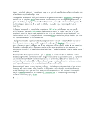 desea contribuir, y tiene la capacidadde hacerlo, al logro de los objetivosde la organización que
el ambiente organizacionalpermita.
- Los grupos. La mayoríade la gente desea ser aceptadae interactuar cooperativa-mente por lo
menos con un pequeño grupo de referencia, usualmente con más de un grupo; por ejemplo, el
grupo de trabajo, o el grupo familiar. Psicológicamente, uno de los más importantes grupos de
referenciapara la mayoríade la gente es el traba - jo, incluyendo a los compañerosy al
superior.
Así, pues, la mayoríaes capaz de incrementar su eficiencia, ayudadospor sus gru- pos de
referenciapara resolver problemasy trabajar eficientemente en grupo. Paraque un grupo
pueda optimizar su efectividad, esmenester que todossus miembros se ayuden entre sí con
una direcciónefectivay compañerismo, dado que el líder prin cipal no puede cumplir contodas
las funciones en todas las circunstancias.
- Las personasen las organizaciones. Las organizacionestienden a ser caracterizadas por las
interdependencias sobrepuestasdel grupo de trabajo y por la función es- labonada de
supervisoresy otrasnecesidades, que deben ser comprendidasy facili-tadas. Lo que sucede en
la vasta organización afectaal grupo pequeño, y viceversa;así mismo, lo que sucede a un
subsistema (social, técnico y administrativo), afectaráy será afectado por otrasde las partes del
sistema.
Los supuestos Psicológicosapuntan a que la cultura, en la mayoríade las organiza- ciones,
tiende a suprimir los sentimientos entre las personas y entre los que las man dan. La supresión
de sentimientos afectaadversamente la soluciónde problemas, el desarrollo personal y la
satisfacciónen el trabajo. El nivel de confianza interpersonal, ayuda y cooperación, esmucho
más bajo en la mayoríade las organizaciones de lo que es deseable.
Las estrategias "ganar-perder", aunque realistas y apropiadas en algunas situacio nes, no son
óptimas, a la larga, para la soluciónde los problemas organizacionales; los puntos de vista,
como dato importante que son para la organización, tienden a a- brir muchos caminos para
mejorar la metaestablecida, la dirección, la comunicación, la soluciónde problemas y la
colaboraciónintergrupaly moral.
Los actores
 
