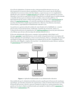 Con el fin de administrar el sistema escolar, existe personal docente que no se ocu- pa
directamente de la tarea de educar, poniéndose al frente de los cursos, sino de distribuir o
redistribuir losrecursosen base a los fines fijados, y supervisar que se es te cumpliendo lo
planificado, para aumentar lacalidad educativa;por ejemplo, en qué se gastarán los recursos
obtenidosa travésde la cooperadoraescolar o la gestión de un subsidio para el establecimiento,
o el pedido de becas para sus alumnos desfa vorecidos, enlas escuelas públicas, o la
determinación de las cuotas a cobrar en las privadasy su destino; o de la instrumentación de
planes de capacitacióndocente, o el controlde ausentismo de alumnos y personal. En las
escuelas esta funciónla cumple el personal directivo:Director, Vice Director, Secretario,
Prosecretario y, especialmente elAdministrador educativo (16).
Los profesoresy gestoreseducativosdebende estar dotados de las habilidades ne- cesarias
para la toma correctade decisiones, el liderazgo, la gestión de recursoshu- manos, la
evaluaciónde profesores, laorganización y las relacionespúblicas necesarias para enfrentarse
a los dilemas que afectan a diversostipos de sistemas educativos(17).
El docente administrador debe poseer y manejar ciertasaptitudes; debe dirigir con li
derazgo, autoridad y capacidadasesora, conun sentido autogestionario;hacer uso óptimo del
tiempo dedicado a los aprendizajes y de los recursoshumanos, físicos, y materiales. El personal
encargado de dirigir una estancia educativaen cualquierade los niveles y modalidades de la
educación, está obligado a emplear diversastécni - cas administrativas para liderar y optimizar
el controlinterno de la institución (16).
Figura 7: Aptitudes fundamentales en un Administrador educativo
Esta establecido que la AdministraciónEducacional es aquella parte del proceso de enseñanza-
aprendizaje, que introduce elementos de organización y orden al sistema educacionalcon el fin
de hacerlo más preciso y efectivo, paraasí conseguir los obje tivoso metas propuestas; estos
pueden ser los macro objetivosinstitucionales, por ejemplo los objetivosde los ministerios de
Educaciónen Latinoamérica (18).
 
