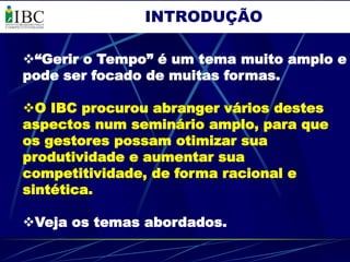 INTRODUÇÃO

“Gerir o Tempo” é um tema muito amplo e
pode ser focado de muitas formas.

O IBC procurou abranger vários destes
aspectos num seminário amplo, para que
os gestores possam otimizar sua
produtividade e aumentar sua
competitividade, de forma racional e
sintética.

Veja os temas abordados.
 