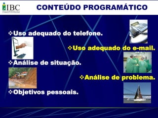 CONTEÚDO PROGRAMÁTICO


Uso adequado do telefone.

                Uso adequado do e-mail.

Análise de situação.

                       Análise de problema.

Objetivos pessoais.
 