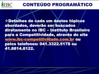 CONTEÚDO PROGRAMÁTICO


Detalhes de cada um destes tópicos
abordados, deverão ser buscados
diretamente no IBC – Instituto Brasileiro
para a Competitividade, através do site
www.ibc-competitividade.com.br ou
pelos telefones: 041.3322.5178 ou
41.8814.8122.
 